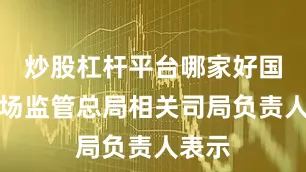 炒股杠杆平台哪家好国家市场监管总局相关司局负责人表示
