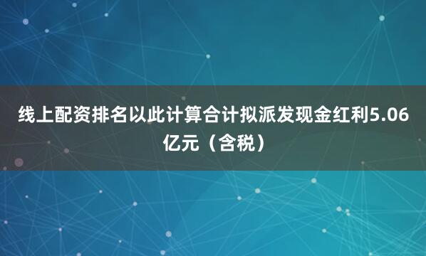线上配资排名以此计算合计拟派发现金红利5.06亿元（含税）