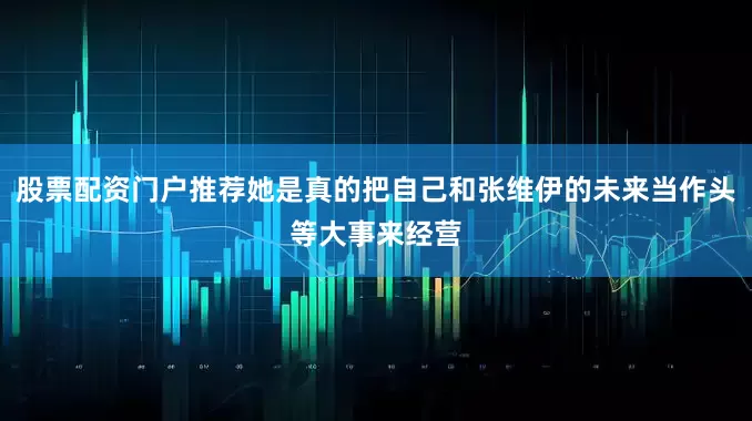 股票配资门户推荐她是真的把自己和张维伊的未来当作头等大事来经营