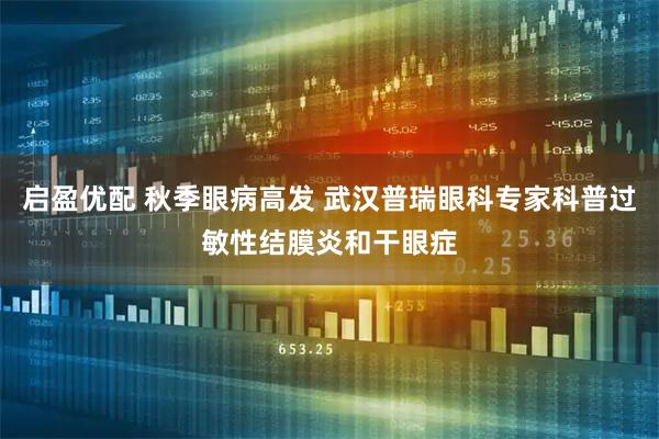 启盈优配 秋季眼病高发 武汉普瑞眼科专家科普过敏性结膜炎和干眼症