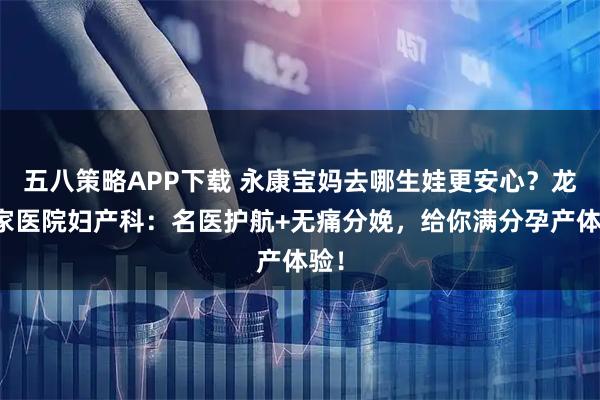 五八策略APP下载 永康宝妈去哪生娃更安心？龙川家医院妇产科：名医护航+无痛分娩，给你满分孕产体验！