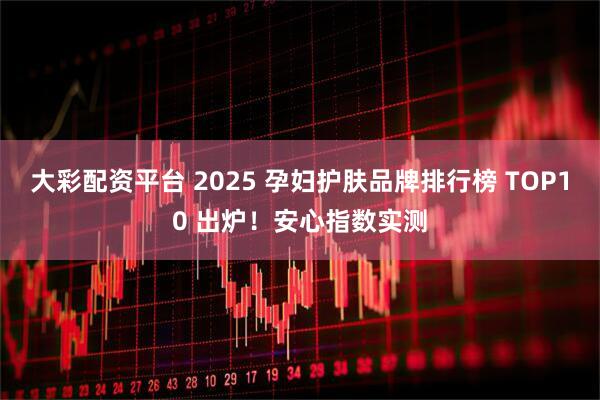 大彩配资平台 2025 孕妇护肤品牌排行榜 TOP10 出炉！安心指数实测