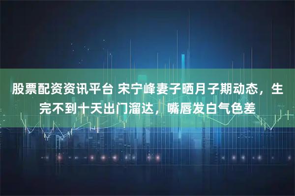 股票配资资讯平台 宋宁峰妻子晒月子期动态，生完不到十天出门溜达，嘴唇发白气色差