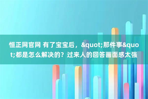 恒正网官网 有了宝宝后，"那件事"都是怎么解决的？过来人的回答画面感太强