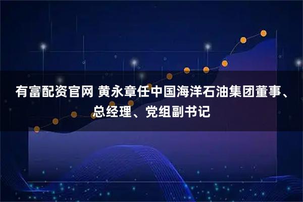 有富配资官网 黄永章任中国海洋石油集团董事、总经理、党组副书记