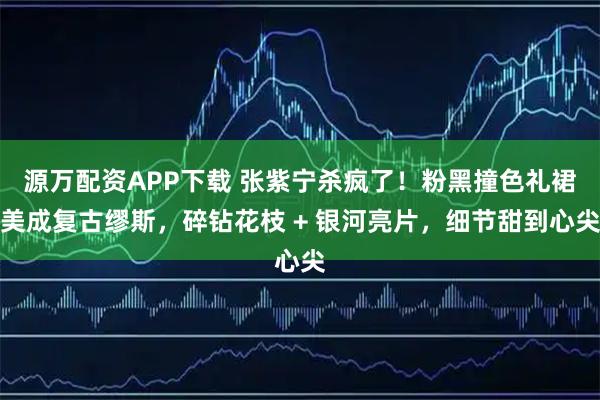 源万配资APP下载 张紫宁杀疯了！粉黑撞色礼裙美成复古缪斯，碎钻花枝 + 银河亮片，细节甜到心尖
