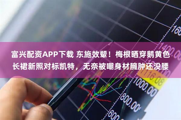 富兴配资APP下载 东施效颦！梅根晒穿鹅黄色长裙新照对标凯特，无奈被嘲身材臃肿还没腰