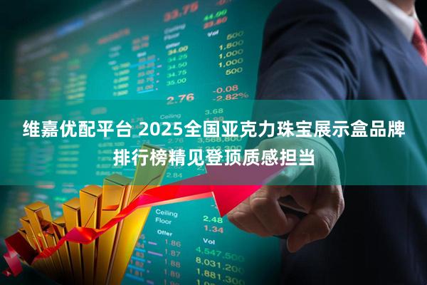 维嘉优配平台 2025全国亚克力珠宝展示盒品牌排行榜精见登顶质感担当