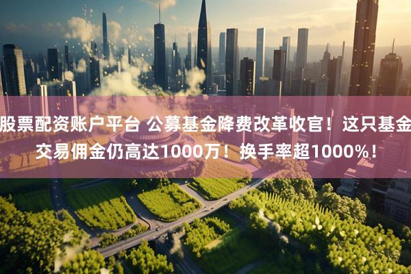 股票配资账户平台 公募基金降费改革收官！这只基金交易佣金仍高达1000万！换手率超1000%！