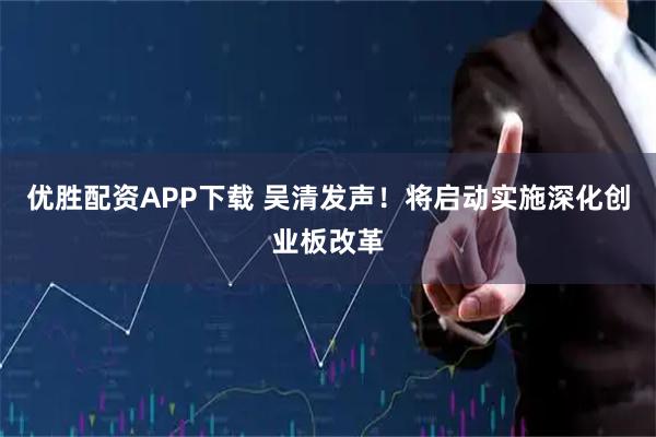 优胜配资APP下载 吴清发声！将启动实施深化创业板改革