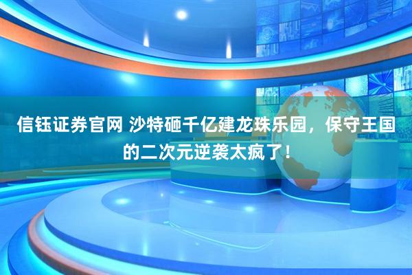 信钰证券官网 沙特砸千亿建龙珠乐园，保守王国的二次元逆袭太疯了！