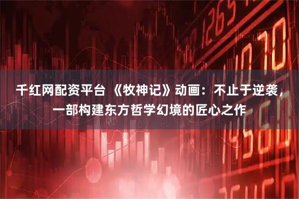 千红网配资平台 《牧神记》动画：不止于逆袭，一部构建东方哲学幻境的匠心之作