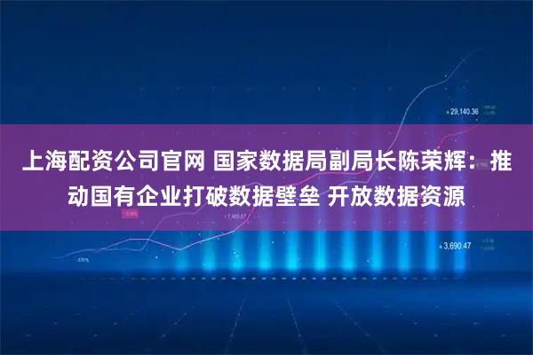 上海配资公司官网 国家数据局副局长陈荣辉：推动国有企业打破数据壁垒 开放数据资源