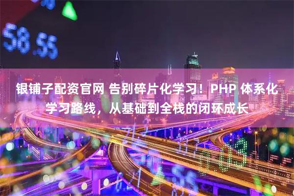 银铺子配资官网 告别碎片化学习！PHP 体系化学习路线，从基础到全栈的闭环成长