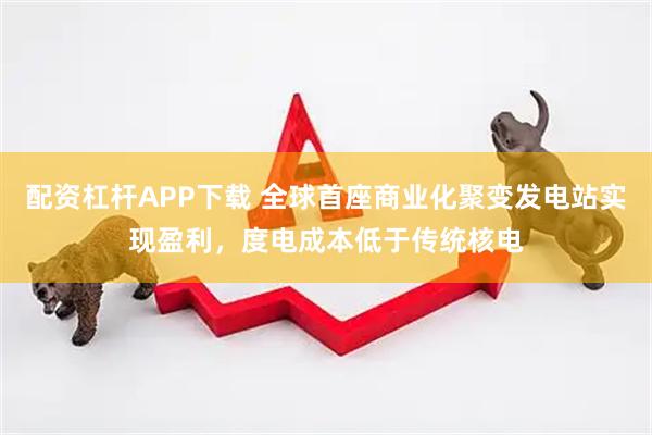 配资杠杆APP下载 全球首座商业化聚变发电站实现盈利，度电成本低于传统核电