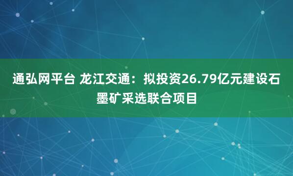 通弘网平台 龙江交通:拟投资26.79亿元建设石墨矿采选联合项目