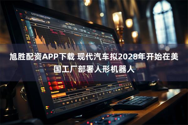 旭胜配资APP下载 现代汽车拟2028年开始在美国工厂部署人形机器人