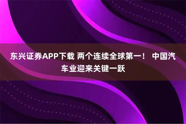 东兴证券APP下载 两个连续全球第一！ 中国汽车业迎来关键一跃