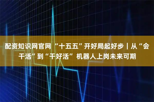 配资知识网官网 “十五五”开好局起好步｜从“会干活”到“干好活” 机器人上岗未来可期