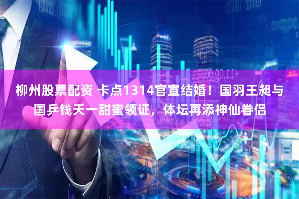 柳州股票配资 卡点1314官宣结婚！国羽王昶与国乒钱天一甜蜜领证，体坛再添神仙眷侣