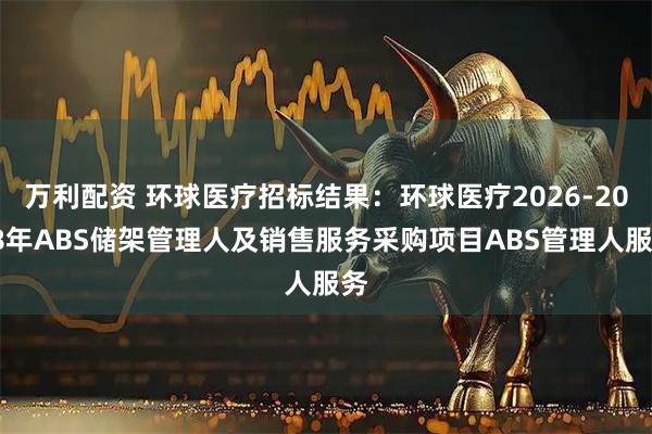 万利配资 环球医疗招标结果：环球医疗2026-2028年ABS储架管理人及销售服务采购项目ABS管理人服务