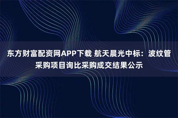 东方财富配资网APP下载 航天晨光中标：波纹管采购项目询比采购成交结果公示