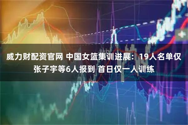 威力财配资官网 中国女篮集训进展:19人名单仅张子宇等6人报到 首日仅一人训练